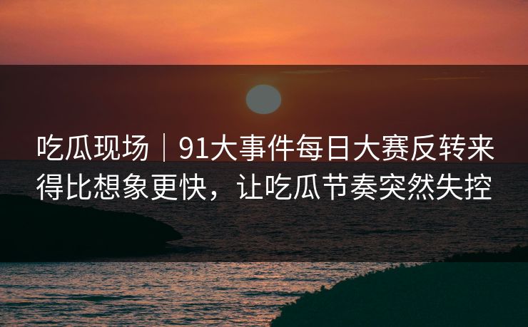 吃瓜现场｜91大事件每日大赛反转来得比想象更快，让吃瓜节奏突然失控