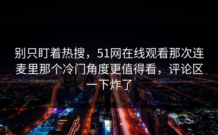 别只盯着热搜，51网在线观看那次连麦里那个冷门角度更值得看，评论区一下炸了