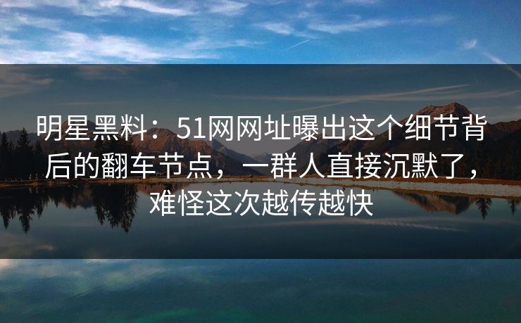 明星黑料：51网网址曝出这个细节背后的翻车节点，一群人直接沉默了，难怪这次越传越快