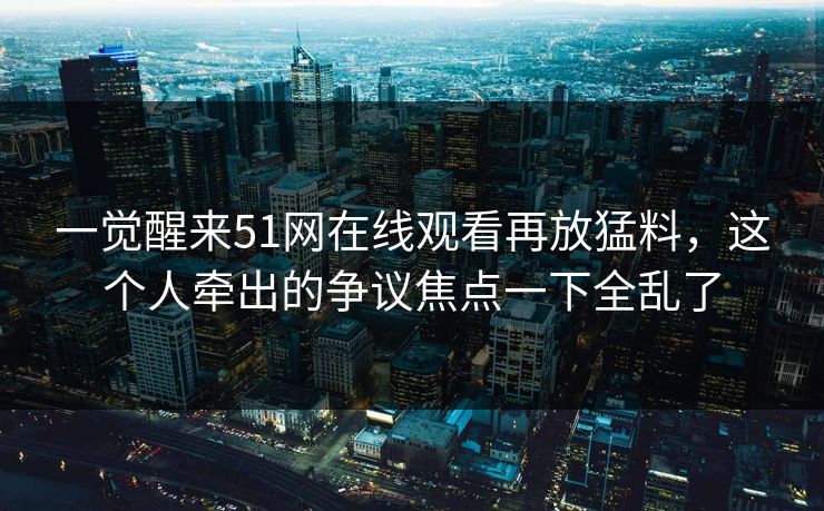 一觉醒来51网在线观看再放猛料，这个人牵出的争议焦点一下全乱了