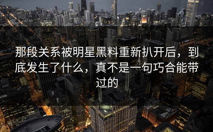 那段关系被明星黑料重新扒开后，到底发生了什么，真不是一句巧合能带过的