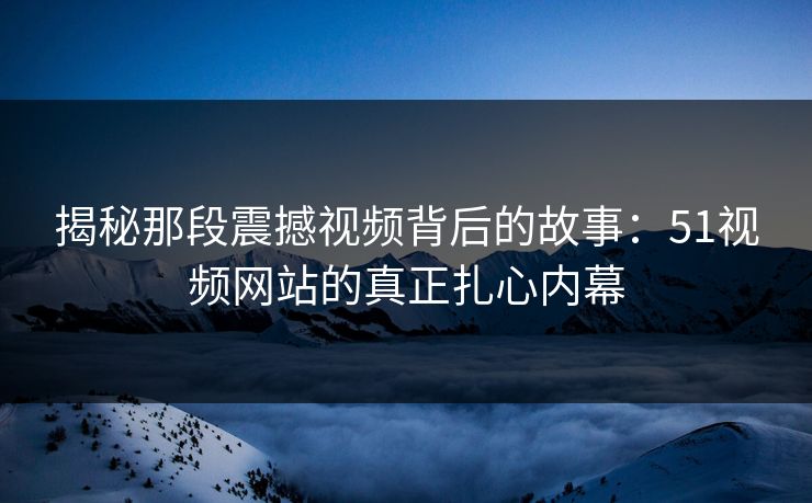 揭秘那段震撼视频背后的故事:51视频网站的真正扎心内幕 揭秘那段震撼视频背后的故事:51视频网站的真正扎心内幕