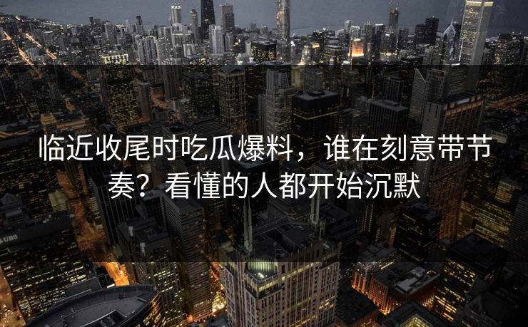 临近收尾时吃瓜爆料,谁在刻意带节奏?看懂的人都开始沉默 临近收尾时吃瓜爆料,谁在刻意带节奏?看懂的人都开始沉默