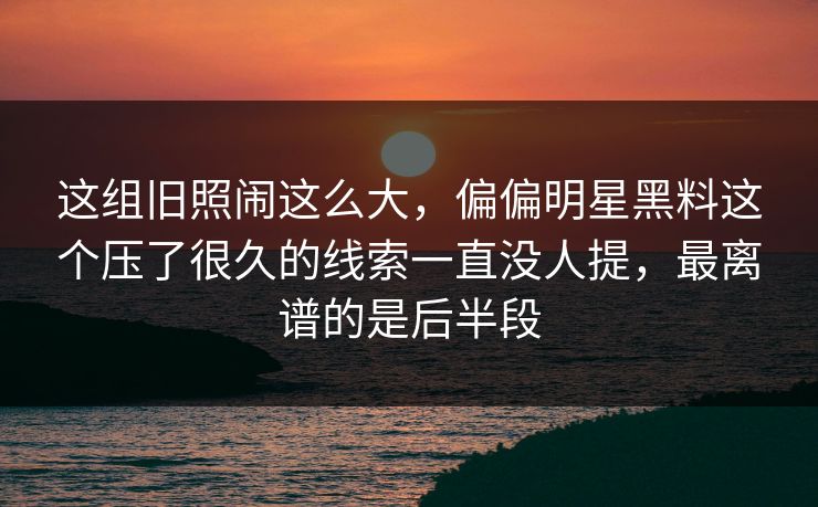 这组旧照闹这么大，偏偏明星黑料这个压了很久的线索一直没人提，最离谱的是后半段