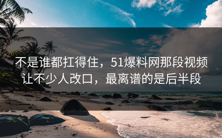 不是谁都扛得住，51爆料网那段视频让不少人改口，最离谱的是后半段