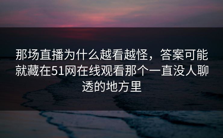 那场直播为什么越看越怪，答案可能就藏在51网在线观看那个一直没人聊透的地方里