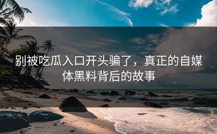 别被吃瓜入口开头骗了，真正的自媒体黑料背后的故事