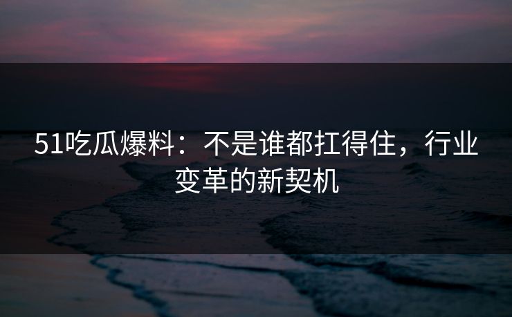 51吃瓜爆料：不是谁都扛得住，行业变革的新契机