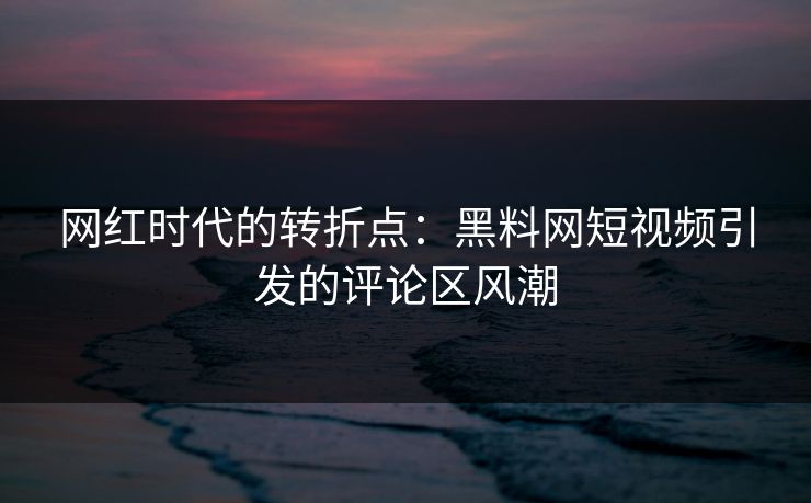 网红时代的转折点：黑料网短视频引发的评论区风潮