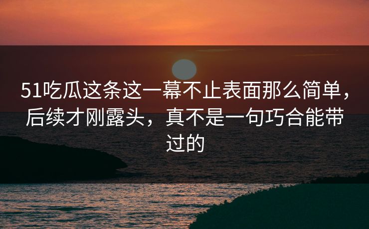 51吃瓜这条这一幕不止表面那么简单，后续才刚露头，真不是一句巧合能带过的