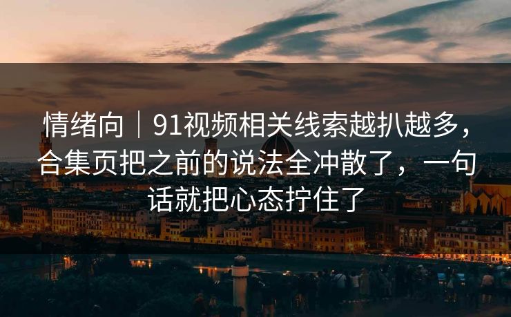 情绪向｜91视频相关线索越扒越多，合集页把之前的说法全冲散了，一句话就把心态拧住了