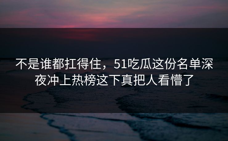 不是谁都扛得住，51吃瓜这份名单深夜冲上热榜这下真把人看懵了