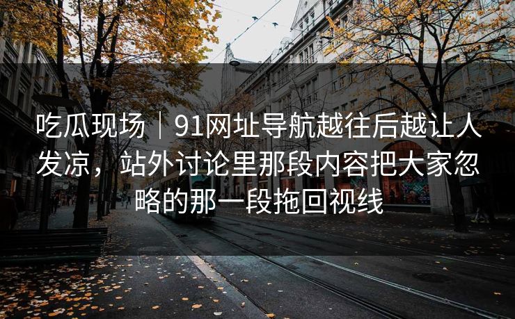 吃瓜现场|91网址导航越往后越让人发凉,站外讨论里那段内容把大家忽略的那一段拖回视线 吃瓜现场|91网址导航越往后越让人发凉,站外讨论里那段内容把大家忽略的那一段拖回视线
