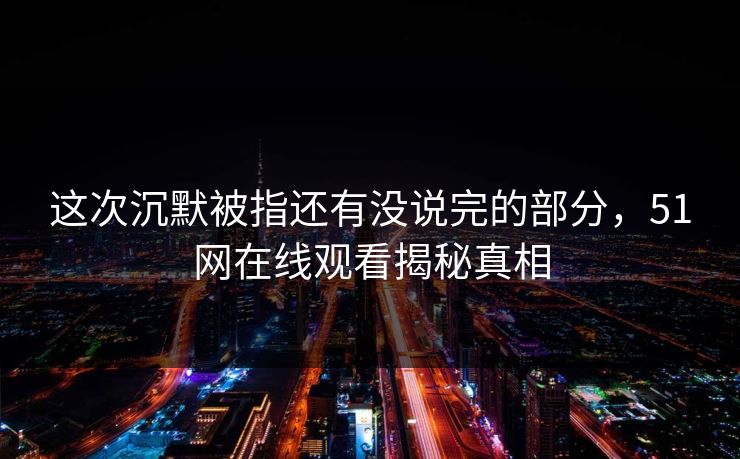 这次沉默被指还有没说完的部分,51网在线观看揭秘真相 这次沉默被指还有没说完的部分,51网在线观看揭秘真相