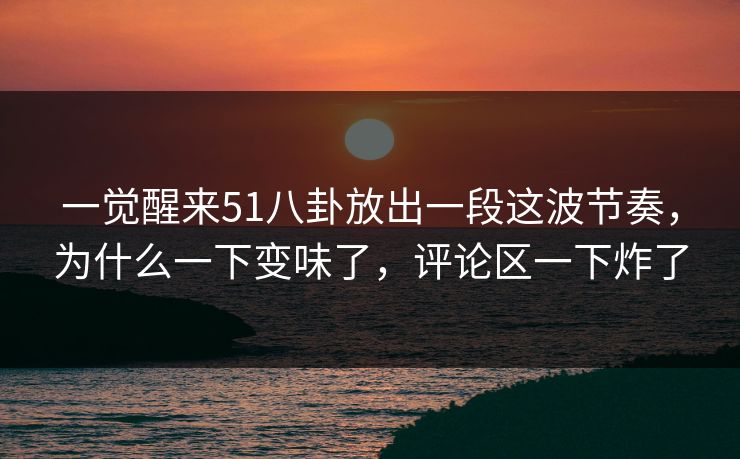 一觉醒来51八卦放出一段这波节奏,为什么一下变味了,评论区一下炸了 一觉醒来51八卦放出一段这波节奏,为什么一下变味了,评论区一下炸了