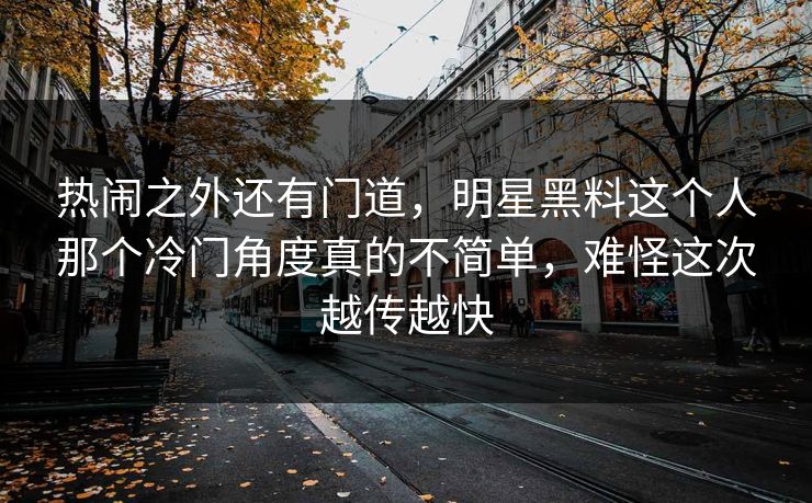 热闹之外还有门道,明星黑料这个人那个冷门角度真的不简单,难怪这次越传越快 热闹之外还有门道,明星黑料这个人那个冷门角度真的不简单,难怪这次越传越快